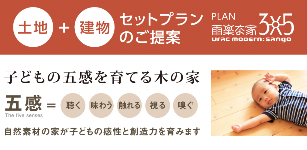 土地+建物 セットプラン のご案内 プラン雨楽な家・3×5 子どもの五感を育てる木の家 五感＝聴く・味わう・触れる・視る・嗅ぐ　自然素材の家が子どもの感性と想像力を育みます
