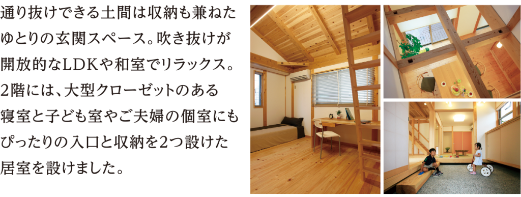 通り抜けできる土間は収納も兼ねたゆとりの玄関スペース。吹き抜けが開放的なLDKや和室でリラックス。２階には、大型クローゼットのある寝室と子ども室やご夫婦の個室にもぴったりの入口と収納を２つ設けた居室を設けました。